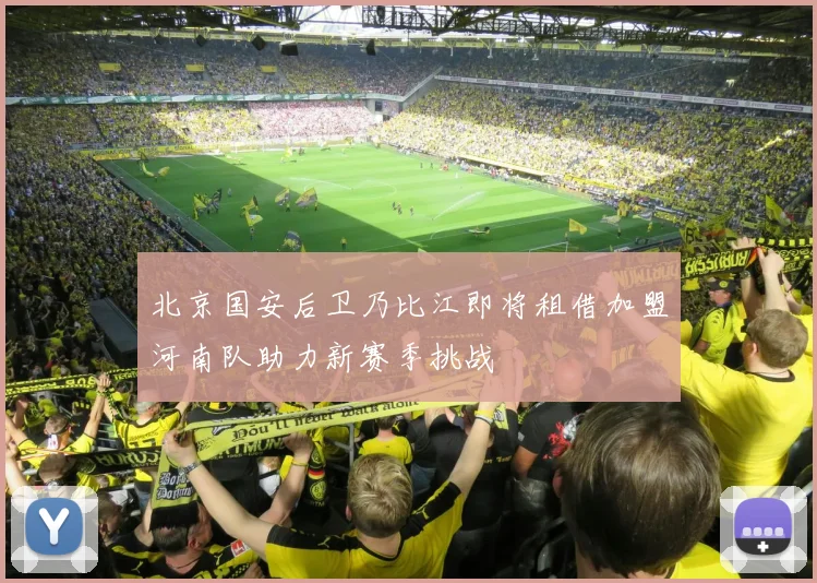 北京国安后卫乃比江即将租借加盟河南队助力新赛季挑战