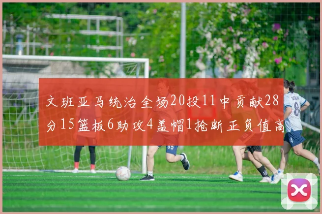 文班亚马统治全场20投11中贡献28分15篮板6助攻4盖帽1抢断正负值高达32