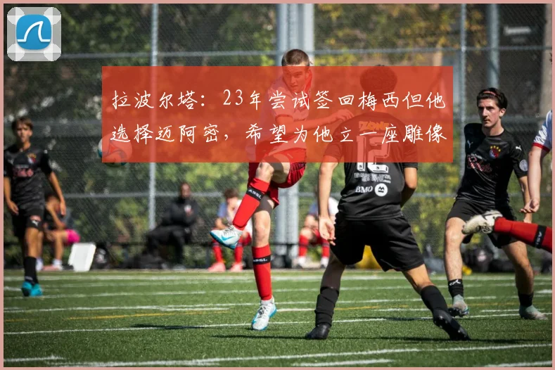 拉波尔塔：23年尝试签回梅西但他选择迈阿密，希望为他立一座雕像