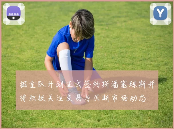 掘金队计划正式签约斯潘塞琼斯并将积极关注交易与买断市场动态