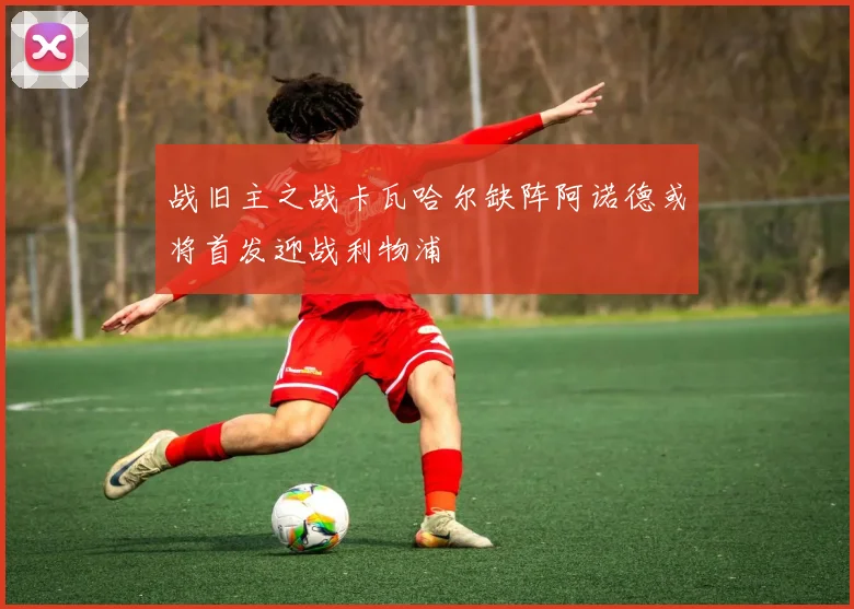 战旧主之战卡瓦哈尔缺阵阿诺德或将首发迎战利物浦