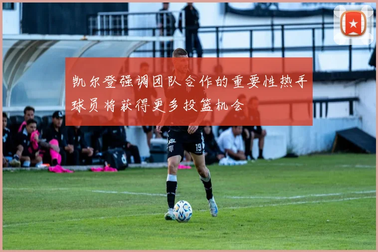 凯尔登强调团队合作的重要性热手球员将获得更多投篮机会