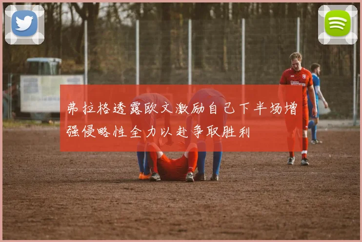 弗拉格透露欧文激励自己下半场增强侵略性全力以赴争取胜利