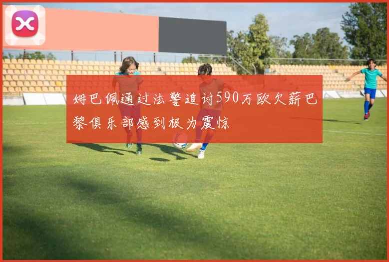 姆巴佩通过法警追讨590万欧欠薪巴黎俱乐部感到极为震惊