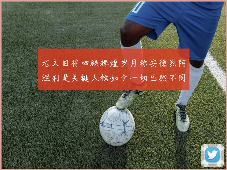 尤文旧将回顾辉煌岁月称安德烈阿涅利是关键人物如今一切已然不同