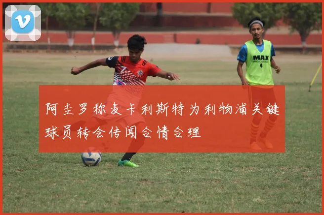 阿圭罗称麦卡利斯特为利物浦关键球员转会传闻合情合理