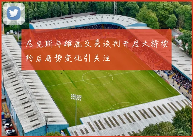尼克斯与雄鹿交易谈判开启大桥续约后局势变化引关注