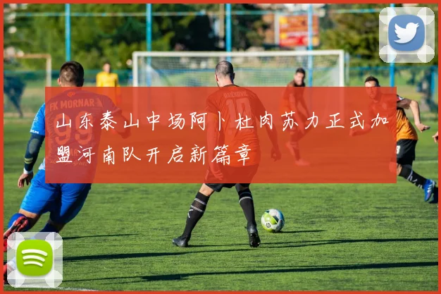 山东泰山中场阿卜杜肉苏力正式加盟河南队开启新篇章