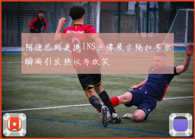 阿德巴约更换INS头像展示隔扣韦尔瞬间引发热议与欢笑