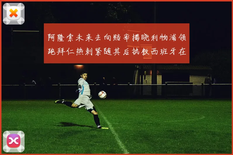 阿隆索未来去向赔率揭晓利物浦领跑拜仁热刺紧随其后执教西班牙在列