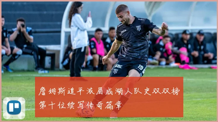 詹姆斯追平浓眉成湖人队史双双榜第十位续写传奇篇章