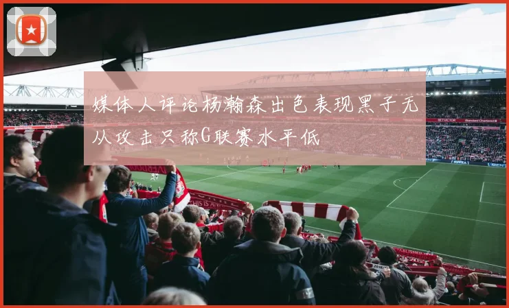 媒体人评论杨瀚森出色表现黑子无从攻击只称G联赛水平低