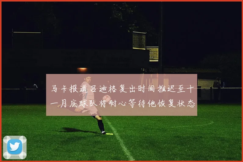 马卡报道吕迪格复出时间推迟至十一月底球队将耐心等待他恢复状态
