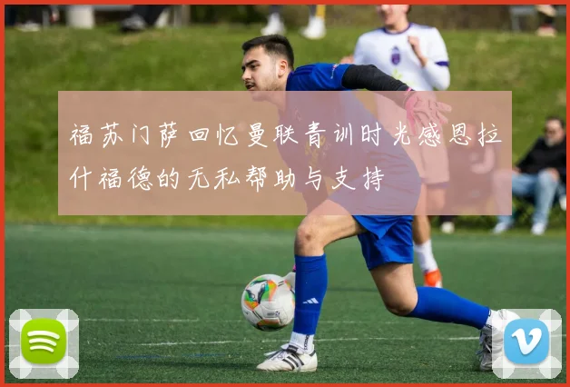 福苏门萨回忆曼联青训时光感恩拉什福德的无私帮助与支持