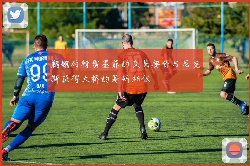 鹈鹕对特雷墨菲的交易要价与尼克斯获得大桥的筹码相似