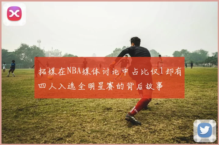 拓媒在NBA媒体讨论中占比仅1却有四人入选全明星赛的背后故事
