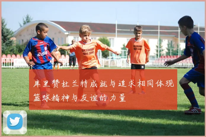 库里赞杜兰特成就与追求相同体现篮球精神与友谊的力量