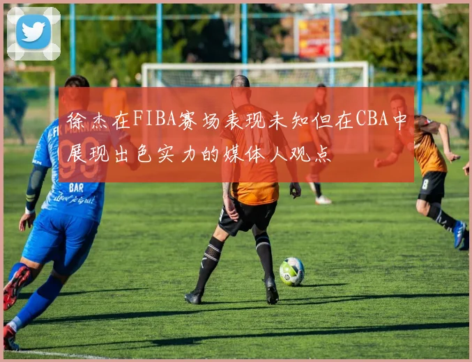 徐杰在FIBA赛场表现未知但在CBA中展现出色实力的媒体人观点