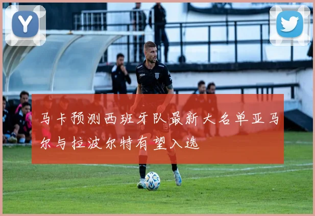 马卡预测西班牙队最新大名单亚马尔与拉波尔特有望入选